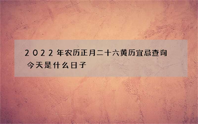 2022年农历正月二十六黄历宜忌查询 今天是什么日子